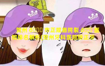 贺州 🍁 市正规唇腭裂 🦍 医院排名解析(贺州牙科医院矫正牙齿哪家最好)